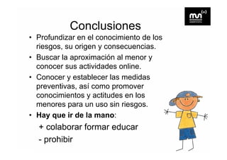 Conclusiones
• Profundizar en el conocimiento de los
  riesgos, su origen y consecuencias.
   i            i                 i
• Buscar la aproximación al menor y
  conocer sus actividades online.
• Conocer y establecer las medidas
  preventivas, así como promover
  conocimientos y actitudes en los
  menores para un uso sin riesgos.
• Hay que ir de la mano:
  + colaborar formar educar
  - prohibir
 