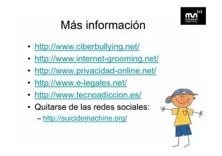 Más información
•   http://www.ciberbullying.net/
•   http://www.internet grooming.net/
    http://www internet-grooming net/
•   http://www.privacidad-online.net/
•   http://www.e-legales.net/
•   http://www.tecnoadiccion.es/
    http://www tecnoadiccion es/
•   Quitarse de las redes sociales:
    – http://suicidemachine.org/
 