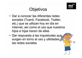 Objetivos
• Dar a conocer las diferentes redes
  sociales (Tuenti, Facebook, Twitter,
  etc.) que se utilizan h en dí en
    t )           tili  hoy    día
  Internet, así como el uso que nuestros
  hijos e hijas hacen de ellas.
• Dar respuesta a las inquietudes que
  surgen en torno al uso y utilidades de
  las d
  l redes sociales
                 i l
 
