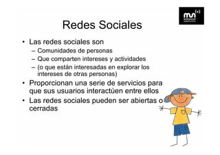 Redes Sociales
• Las redes sociales son
  – Comunidades de personas
  – Que comparten intereses y actividades
  – (o que están interesadas en explorar los
    intereses de otras personas)
• Proporcionan una serie de servicios para
  que sus usuarios interactúen entre ellos
• Las redes sociales pueden ser abiertas o
  cerradas
 