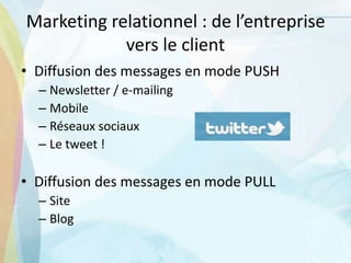 Marketing relationnel : de l’entreprise
vers le client
• Diffusion des messages en mode PUSH
– Newsletter / e-mailing
– Mobile
– Réseaux sociaux
– Le tweet !
• Diffusion des messages en mode PULL
– Site
– Blog
 
