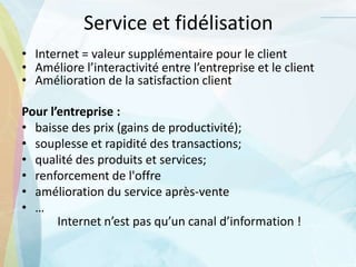 Service et fidélisation
• Internet = valeur supplémentaire pour le client
• Améliore l’interactivité entre l’entreprise et le client
• Amélioration de la satisfaction client
Pour l’entreprise :
• baisse des prix (gains de productivité);
• souplesse et rapidité des transactions;
• qualité des produits et services;
• renforcement de l'offre
• amélioration du service après-vente
• …
Internet n’est pas qu’un canal d’information !
 