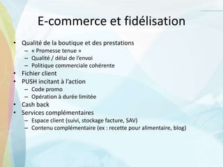 E-commerce et fidélisation
• Qualité de la boutique et des prestations
– « Promesse tenue »
– Qualité / délai de l’envoi
– Politique commerciale cohérente
• Fichier client
• PUSH incitant à l’action
– Code promo
– Opération à durée limitée
• Cash back
• Services complémentaires
– Espace client (suivi, stockage facture, SAV)
– Contenu complémentaire (ex : recette pour alimentaire, blog)
 