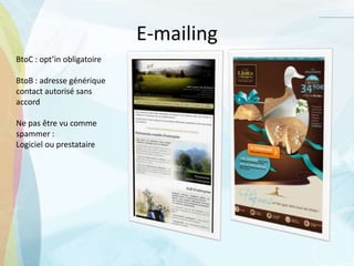 E-mailing
BtoC : opt’in obligatoire
BtoB : adresse générique
contact autorisé sans
accord
Ne pas être vu comme
spammer :
Logiciel ou prestataire
 