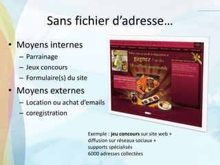 Sans fichier d’adresse…
• Moyens internes
– Parrainage
– Jeux concours
– Formulaire(s) du site
• Moyens externes
– Location ou achat d’emails
– coregistration
Exemple : jeu concours sur site web +
diffusion sur réseaux sociaux +
supports spécialisés
6000 adresses collectées
 