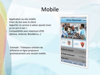 Mobile
- Application ou site mobile
- Créer du lien avec le client
- Apporter un service à valeur ajouté sinon
ça ne sert à rien !
- Compatibilité avec maximum d’OS
(iphone, Android, BlackBerry…)
Exemple : Ticketpass solution de
billeterie en ligne proposera
prochainement une version mobile.
 