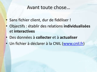 Avant toute chose…
• Sans fichier client, dur de fidéliser !
• Objectifs : établir des relations individualisées
et interactives
• Des données à collecter et à actualiser
• Un fichier à déclarer à la CNIL (www.cnil.fr)
 
