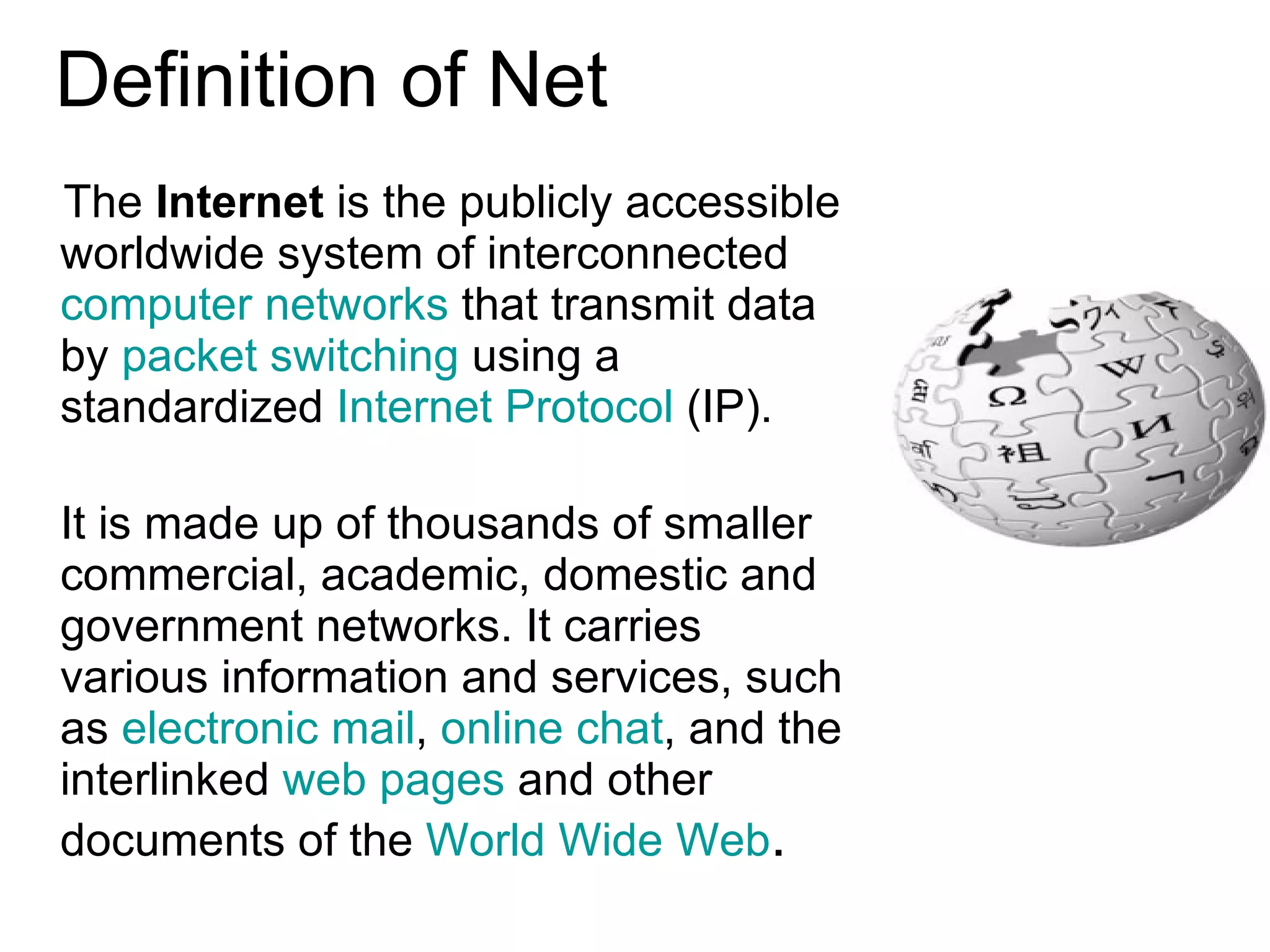 Definition of Net The  Internet  is the publicly accessible worldwide system of interconnected  computer networks  that transmit data by  packet switching  using a standardized  Internet Protocol  (IP).  It is made up of thousands of smaller commercial, academic, domestic and  government networks. It carries various information and services, such as  electronic mail ,  online chat , and the interlinked  web pages  and other documents of the  World Wide Web .  