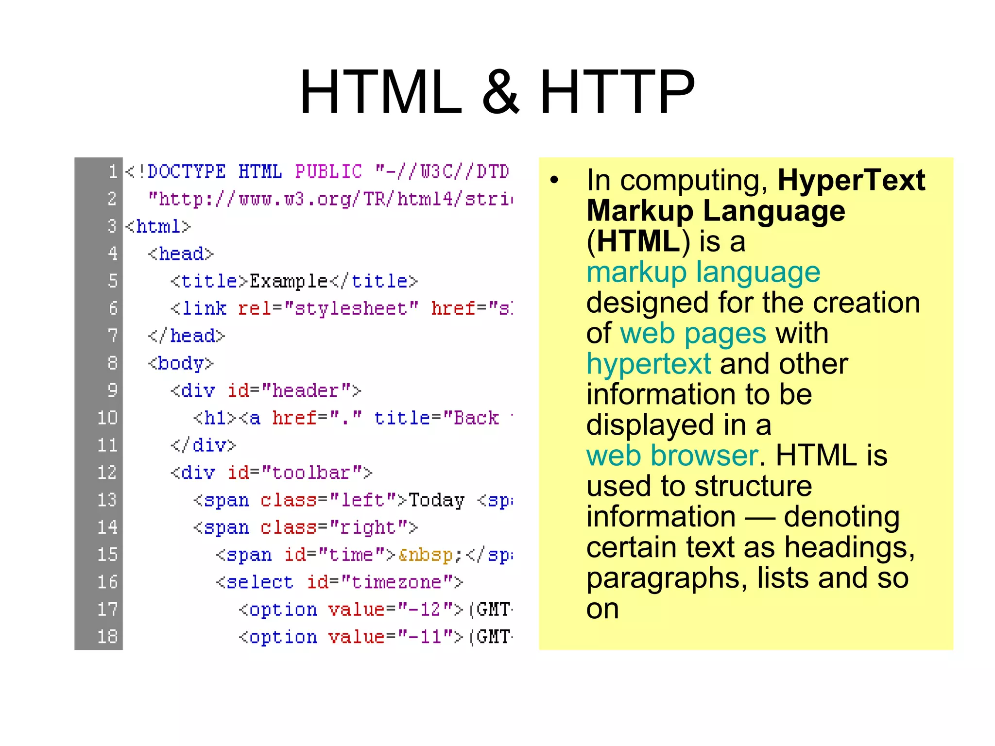 HTML & HTTP In computing,  HyperText Markup Language  ( HTML ) is a  markup language  designed for the creation of  web pages  with  hypertext  and other information to be displayed in a  web browser . HTML is used to structure information — denoting certain text as headings, paragraphs, lists and so on 