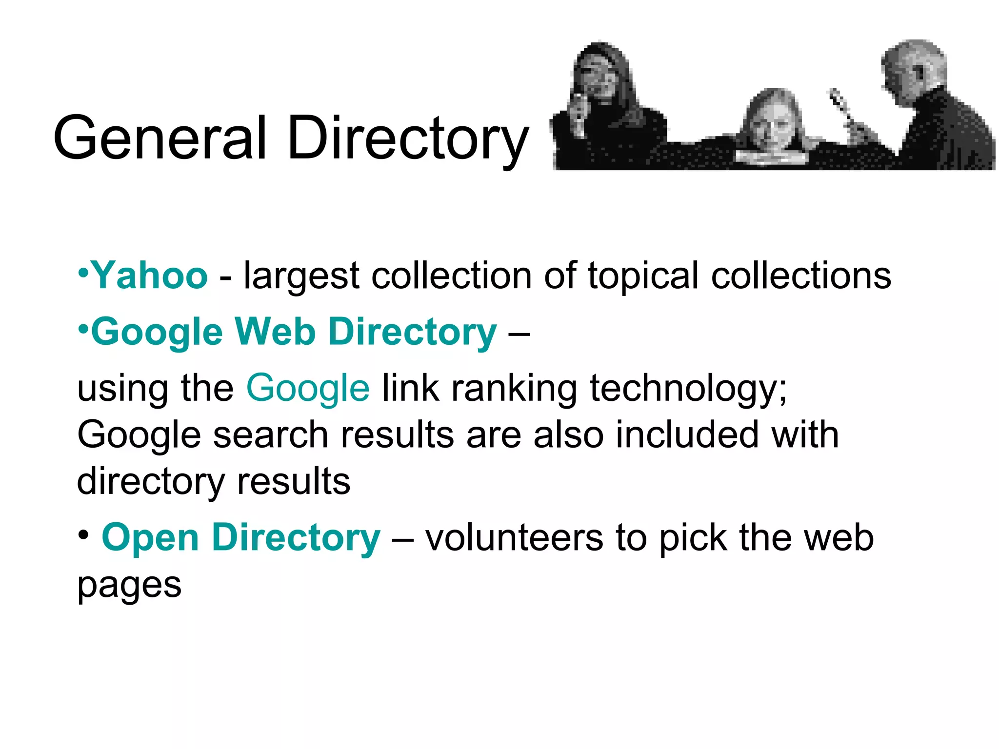 General Directory  Yahoo  - largest collection of topical collections Google Web Directory  –  using the  Google  link ranking technology; Google search results are also included with directory results  Open Directory  – volunteers to pick the web pages  