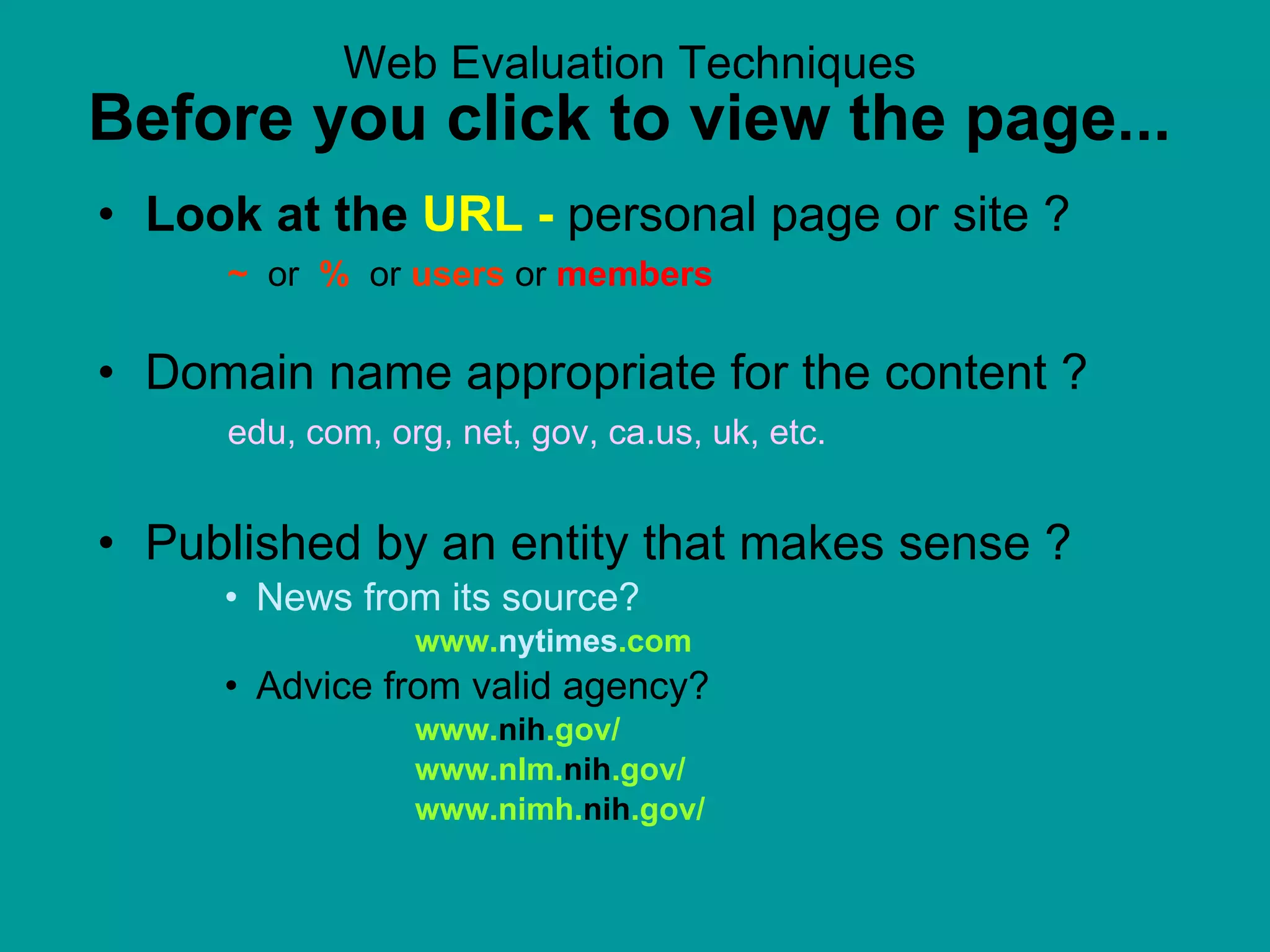 Web Evaluation Techniques Before you click to view the page... Look at the  URL -  personal page or site ?    ~   or  %   or   users  or  members Domain name appropriate for the content ?   edu, com, org, net, gov, ca.us, uk, etc. Published by an entity that makes sense ?  News from its source?   www. nytimes .com Advice from valid agency?  www. nih .gov/ www.nlm. nih .gov/ www.nimh. nih .gov/  