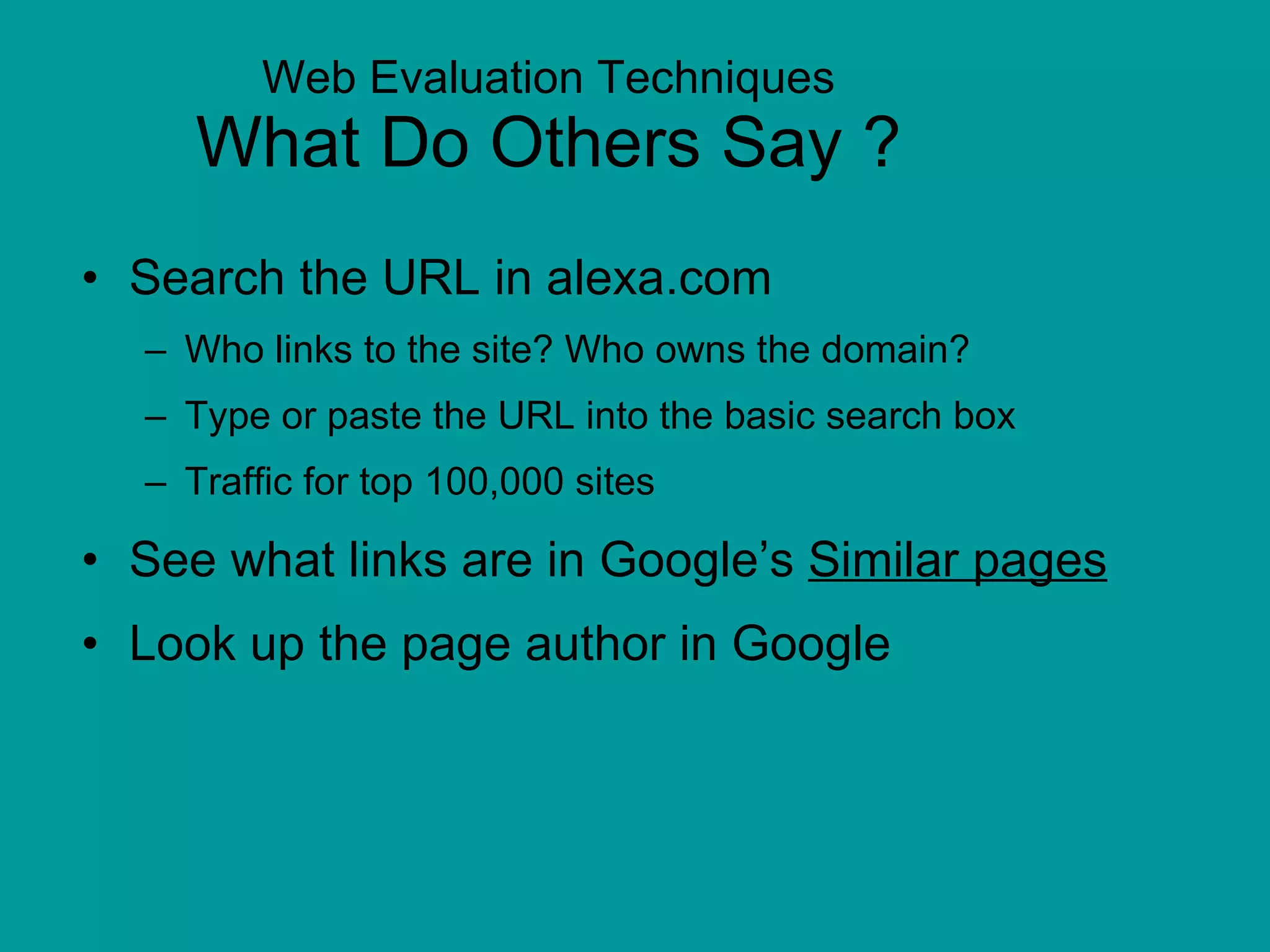 Web Evaluation Techniques What Do Others Say ? Search the URL in alexa.com Who links to the site? Who owns the domain?  Type or paste the URL into the basic search box Traffic for top 100,000 sites See what links are in Google’s  Similar pages Look up the page author in Google 