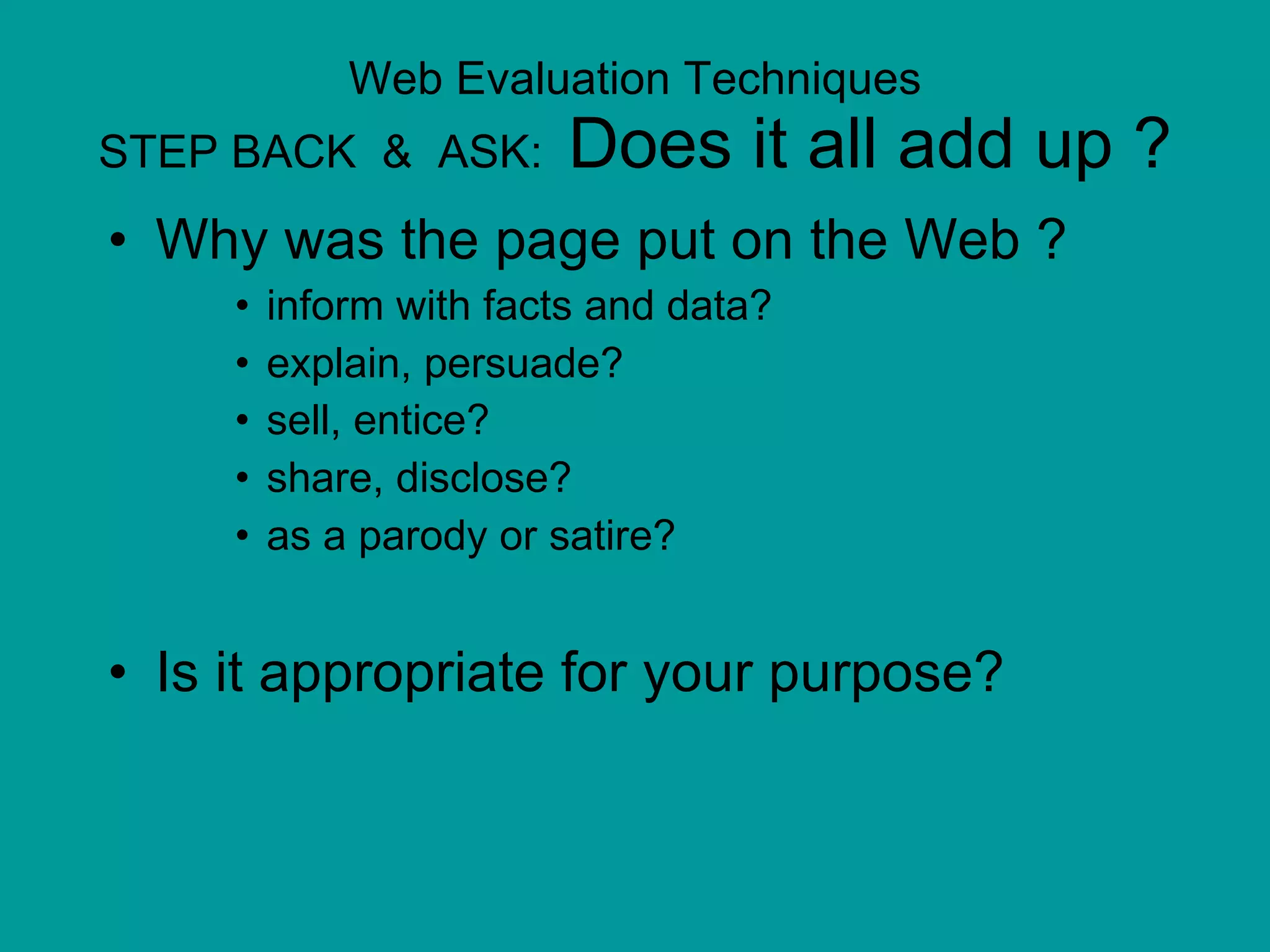 Web Evaluation Techniques STEP BACK  &  ASK:  Does it all add up ? Why was the page put on the Web ?  inform with facts and data?  explain, persuade?  sell, entice?   share, disclose? as a parody or satire?  Is it appropriate for your purpose? 