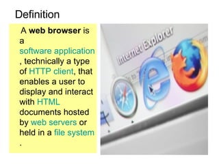 Definition A  web browser  is a  software application , technically a type of  HTTP   client , that enables a user to display and interact with  HTML  documents hosted by  web servers  or held in a  file system .  