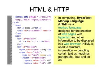 HTML & HTTP In computing,  HyperText Markup Language  ( HTML ) is a  markup language  designed for the creation of  web pages  with  hypertext  and other information to be displayed in a  web browser . HTML is used to structure information — denoting certain text as headings, paragraphs, lists and so on 