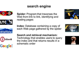 search  engine   Spider:  Program that traverses the Web from link to link, identifying and reading pages  Index:  Database containing a copy of each Web page gathered by the spider  Search and retrieval mechanism:  Technology that enables users to query the index and that returns results in a schematic order  