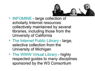INFOMINE  - large collection of scholarly Internet resources collectively maintained by several libraries, including those from the University of California  The Internet Public Library  - large, selective collection from the University of Michigan  The WWW Virtual Library  - highly respected guides to many disciplines sponsored by the W3 Consortium   