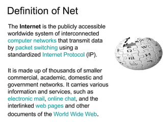 Definition of Net The  Internet  is the publicly accessible worldwide system of interconnected  computer networks  that transmit data by  packet switching  using a standardized  Internet Protocol  (IP).  It is made up of thousands of smaller commercial, academic, domestic and  government networks. It carries various information and services, such as  electronic mail ,  online chat , and the interlinked  web pages  and other documents of the  World Wide Web .  