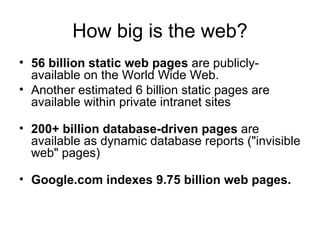 How big is the web? 56 billion static web pages  are publicly-available on the World Wide Web.  Another estimated 6 billion static pages are available within private intranet sites 200+ billion database-driven pages  are available as dynamic database reports (&quot;invisible web&quot; pages) Google.com indexes 9.75 billion web pages. 