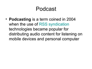 Podcast Podcasting  is a term coined in 2004 when the use of  RSS   syndication  technologies became popular for distributing audio content for listening on mobile devices and personal computer  