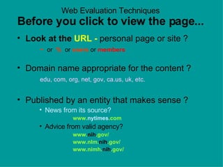 Web Evaluation Techniques Before you click to view the page... Look at the  URL -  personal page or site ?    ~   or  %   or   users  or  members Domain name appropriate for the content ?   edu, com, org, net, gov, ca.us, uk, etc. Published by an entity that makes sense ?  News from its source?   www. nytimes .com Advice from valid agency?  www. nih .gov/ www.nlm. nih .gov/ www.nimh. nih .gov/  