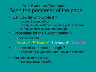 Web Evaluation Techniques    Scan the perimeter of the page Can you tell who wrote it ? name of page author organization, institution, agency you recognize e-mail contact by itself not enough Credentials for the subject matter ? Look for links to: “ About us”   “Philosophy”   “Background”  “Biography” Is it recent or current enough ? Look for “last updated” date - usually at bottom If no links or other clues... truncate back the URL http://hs.houstonisd.org/hspva/academic/Science/Thinkquest/gail/text/ethics.html 