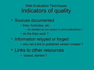 Web Evaluation Techniques Indicators of quality Sources documented links, footnotes, etc. As detailed as you expect in print publications ? do the links work ? Information retyped or forged why not a link to published version instead ? Links to other resources biased, slanted ? 