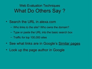 Web Evaluation Techniques What Do Others Say ? Search the URL in alexa.com Who links to the site? Who owns the domain?  Type or paste the URL into the basic search box Traffic for top 100,000 sites See what links are in Google’s  Similar pages Look up the page author in Google 