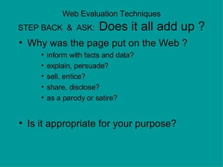 Web Evaluation Techniques STEP BACK  &  ASK:  Does it all add up ? Why was the page put on the Web ?  inform with facts and data?  explain, persuade?  sell, entice?   share, disclose? as a parody or satire?  Is it appropriate for your purpose? 