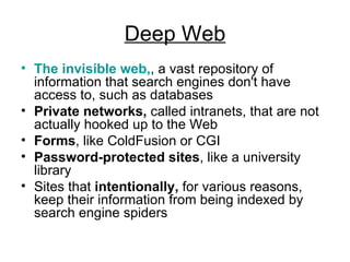Deep Web The invisible web, , a vast repository of information that search engines don't have access to, such as databases  Private networks,  called intranets, that are not actually hooked up to the Web  Forms , like ColdFusion or CGI  Password-protected sites , like a university library  Sites that  intentionally,  for various reasons, keep their information from being indexed by search engine spiders  