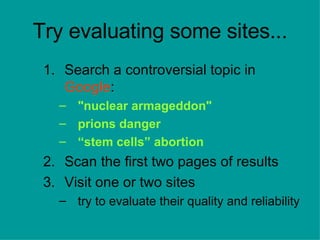 Try evaluating some sites... Search a controversial topic in  Google : &quot;nuclear armageddon&quot; prions danger “ stem cells” abortion Scan the first two pages of results Visit one or two sites  try to evaluate their quality and reliability 