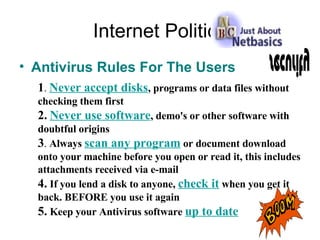Internet Politics Antivirus Rules For The Users 1 .   Never accept disks , programs or data files without checking them first 2.   Never use software , demo's or other software with doubtful origins 3 .  Always  scan any program  or document download onto your machine before you open or read it, this includes attachments received via e-mail 4.   If you lend a disk to anyone,  check it  when you get it back. BEFORE you use it again 5.  Keep your Antivirus software  up to date 