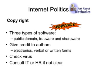 Internet Politics Copy right Three types of software: public domain, freeware and shareware Give credit to authors electronics, verbal or written forms Check virus Consult IT or HR if not clear 