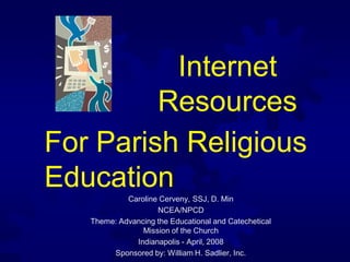 Internet
         Resources
For Parish Religious
Education
            Caroline Cerveny, SSJ, D. Min
                    NCEA/NPCD
   Theme: Advancing the Educational and Catechetical
                Mission of the Church
              Indianapolis - April, 2008
        Sponsored by: William H. Sadlier, Inc.
 
