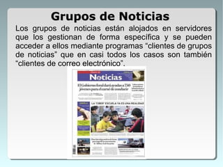 Los grupos de noticias están alojados en servidores
que los gestionan de forma específica y se pueden
acceder a ellos mediante programas “clientes de grupos
de noticias” que en casi todos los casos son también
“clientes de correo electrónico”.
Grupos de NoticiasGrupos de Noticias
 