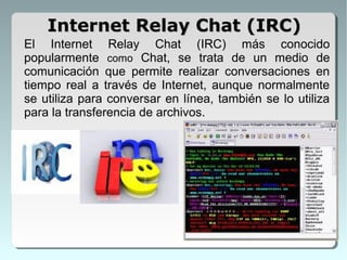 El Internet Relay Chat (IRC) más conocido
popularmente como Chat, se trata de un medio de
comunicación que permite realizar conversaciones en
tiempo real a través de Internet, aunque normalmente
se utiliza para conversar en línea, también se lo utiliza
para la transferencia de archivos.
Internet Relay Chat (IRC)Internet Relay Chat (IRC)
 