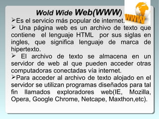 Es el servicio más popular de internet.
 Una página web es un archivo de texto que
contiene el lenguaje HTML por sus siglas en
ingles, que significa lenguaje de marca de
hipertexto.
 El archivo de texto se almacena en un
servidor de web al que pueden acceder otras
computadoras conectadas vía internet.
Para acceder al archivo de texto alojado en el
servidor se utilizan programas diseñados para tal
fin llamados exploradores web(IE, Mozilla,
Opera, Google Chrome, Netcape, Maxthon,etc).
Wold WideWold Wide Web(WWWWeb(WWW))
 