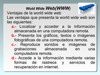 Ventajas de la world wide web
Las ventajas que presenta la world wide web son
las siguientes:
a.- Localizar y acceder a la información
almacenada en una computadora remota.
b.- Presenta los gráficos, textos o imágenes
fotográficas de una computadora remota.
c.- Reproduce sonidos e imágenes de
grabaciones almacenada en una
computadora remota.
d.- Accede a la información mediante varias
formas de rastreos y servicios de
recuperación en internet.
Wold WideWold Wide Web(WWWWeb(WWW))
 