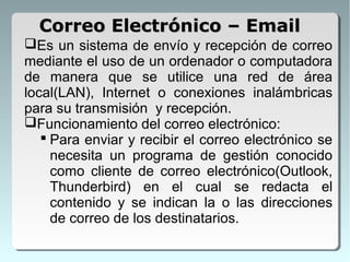 Es un sistema de envío y recepción de correo
mediante el uso de un ordenador o computadora
de manera que se utilice una red de área
local(LAN), Internet o conexiones inalámbricas
para su transmisión y recepción.
Funcionamiento del correo electrónico:
 Para enviar y recibir el correo electrónico se
necesita un programa de gestión conocido
como cliente de correo electrónico(Outlook,
Thunderbird) en el cual se redacta el
contenido y se indican la o las direcciones
de correo de los destinatarios.
Correo Electrónico – EmailCorreo Electrónico – Email
 