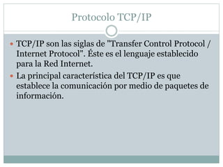 Protocolo TCP/IP
 TCP/IP son las siglas de "Transfer Control Protocol /
Internet Protocol". Éste es el lenguaje establecido
para la Red Internet.
 La principal característica del TCP/IP es que
establece la comunicación por medio de paquetes de
información.
 