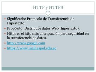 HTTP y HTTPS
 Significado: Protocolo de Transferencia de
Hipertexto.
 Propósito: Distribuye datos Web (hipertexto).
 Https es el http más encriptación para seguridad en
la transferencia de datos.
 http://www.google.com
 https://www.mail.espol.edu.ec
 