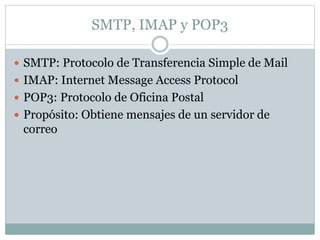 SMTP, IMAP y POP3
 SMTP: Protocolo de Transferencia Simple de Mail
 IMAP: Internet Message Access Protocol
 POP3: Protocolo de Oficina Postal
 Propósito: Obtiene mensajes de un servidor de
correo
 