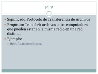 FTP
 Significado:Protocolo de Transferencia de Archivos
 Propósito: Transferir archivos entre computadoras
que pueden estar en la misma red o en una red
distinta.
 Ejemplo:
 ftp://ftp.microsoft.com/
 
