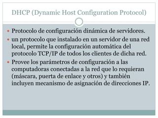 DHCP (Dynamic Host Configuration Protocol)
 Protocolo de configuración dinámica de servidores.
 un protocolo que instalado en un servidor de una red
local, permite la configuración automática del
protocolo TCP/IP de todos los clientes de dicha red.
 Provee los parámetros de configuración a las
computadoras conectadas a la red que lo requieran
(máscara, puerta de enlace y otros) y también
incluyen mecanismo de asignación de direcciones IP.
 