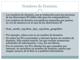 Nombres de Dominio.
 Los nombres de dominio, son la traducción para las personas
de las direcciones IP (útiles sólo para los computadores).
 Los nombres de domino son palabras separadas por puntos,
en vez de números en el caso de las direcciones IP.
 Dom_nomb_org.Dom_tipo_org.Dom_geográfico
 Por ejemplo, yahoo.com es un nombre de dominio.
 No todos los PCs conectados a Internet tienen un nombre de
dominio. Sólo suelen tenerlo, los que reciben numerosas
solicitudes de información, o sea, los servidores.
 Por el contrario, los PCs clientes los que consultan por
Internet, no necesitan un nombre de dominio, puesto que
ningún usuario de la Red va a pedirles información.
 