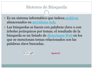 Motores de Búsqueda
 Es un sistema informático que indexa archivos
almacenados en servidores web.
 Las búsquedas se hacen con palabras clave o con
árboles jerárquicos por temas; el resultado de la
búsqueda es un listado de direcciones Web en los
que se mencionan temas relacionados con las
palabras clave buscadas.
 