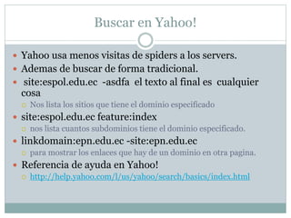 Buscar en Yahoo!
 Yahoo usa menos visitas de spiders a los servers.
 Ademas de buscar de forma tradicional.
 site:espol.edu.ec -asdfa el texto al final es cualquier
cosa
 Nos lista los sitios que tiene el dominio especificado
 site:espol.edu.ec feature:index
 nos lista cuantos subdominios tiene el dominio especificado.
 linkdomain:epn.edu.ec -site:epn.edu.ec
 para mostrar los enlaces que hay de un dominio en otra pagina.
 Referencia de ayuda en Yahoo!
 http://help.yahoo.com/l/us/yahoo/search/basics/index.html
 