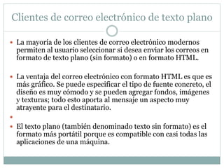 Clientes de correo electrónico de texto plano
 La mayoría de los clientes de correo electrónico modernos
permiten al usuario seleccionar si desea enviar los correos en
formato de texto plano (sin formato) o en formato HTML.
 La ventaja del correo electrónico con formato HTML es que es
más gráfico. Se puede especificar el tipo de fuente concreto, el
diseño es muy cómodo y se pueden agregar fondos, imágenes
y texturas; todo esto aporta al mensaje un aspecto muy
atrayente para el destinatario.

 El texto plano (también denominado texto sin formato) es el
formato más portátil porque es compatible con casi todas las
aplicaciones de una máquina.
 