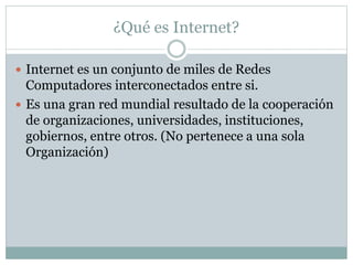 ¿Qué es Internet?
 Internet es un conjunto de miles de Redes
Computadores interconectados entre si.
 Es una gran red mundial resultado de la cooperación
de organizaciones, universidades, instituciones,
gobiernos, entre otros. (No pertenece a una sola
Organización)
 