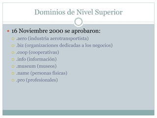 Dominios de Nivel Superior
 16 Noviembre 2000 se aprobaron:
 .aero (industria aerotransportista)
 .biz (organizaciones dedicadas a los negocios)
 .coop (cooperativas)
 .info (información)
 .museum (museos)
 .name (personas físicas)
 .pro (profesionales)
 
